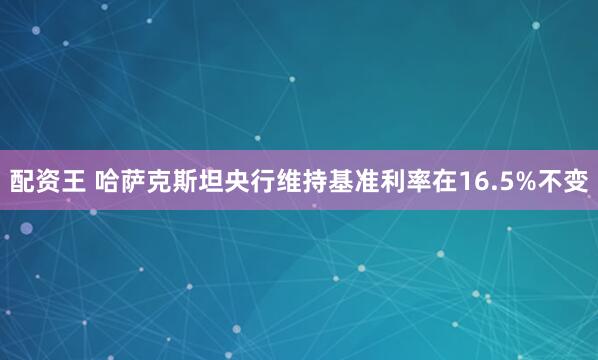 配資王 哈薩克斯坦央行維持基準(zhǔn)利率在16.5%不變