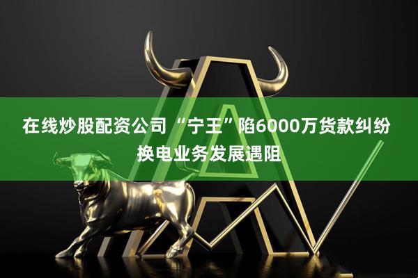 在線炒股配資公司 “寧王”陷6000萬貨款糾紛 換電業(yè)務(wù)發(fā)展遇阻