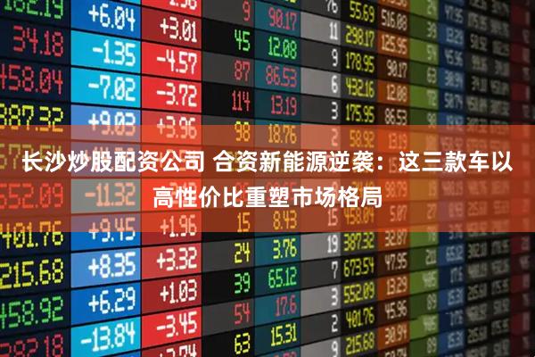 長沙炒股配資公司 合資新能源逆襲：這三款車以高性價比重塑市場格局