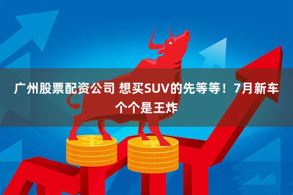 廣州股票配資公司 想買(mǎi)SUV的先等等！7月新車(chē)個(gè)個(gè)是王炸