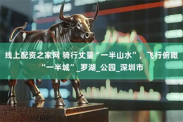 線上配資之家網(wǎng) 騎行丈量“一半山水”，飛行俯瞰“一半城”_羅湖_公園_深圳市