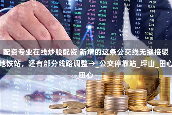 配資專業(yè)在線炒股配資 新增的這條公交線無縫接駁地鐵站，還有部分線路調(diào)整→_公交?？空綺坪山_田心