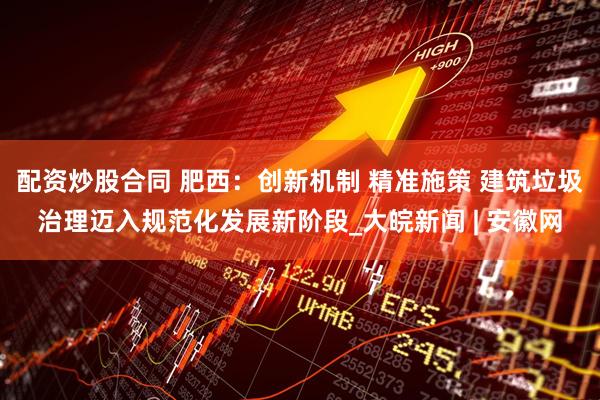 配資炒股合同 肥西：創(chuàng)新機(jī)制 精準(zhǔn)施策 建筑垃圾治理邁入規(guī)范化發(fā)展新階段_大皖新聞 | 安徽網(wǎng)